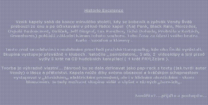 Textov� pole: Historie ExcelenceVznik kapely sah� do konce minul�ho stolet�, kdy se buben�k a zp�v�k Vendy �v�b probouz� ze snu a po ��inkov�n� v p�kn� ��dce kapel  (Naj Ponk, Black Rain, Mercedes,Ospal� Budoucnost, Dol��ek, Jeff Biograf, Los Panchos, Tich� Dohoda, Prohr�la v Kart�ch, Greenhorns) pokl�d� z�kladn� k�men tohoto souboru. Toho �asu za ��asti sv�ho bratra Karla - saxofon a kl�vesy .Tento zrod se odehr�v� v malebn�m prost�ed� pra�sk� Hanspaulky, kde oba �v�bi vyr�stali. Skupina vystupuje p�ev�n� v klubech. Nato�ila ,,samizdatem,, 5 alb, 2  videoklipy a jej� p�sn� vy�ly 5 kr�t na CD hudebn�ch kompilac� ( 4 kr�t FRM,Zebra ). Tvorba je v�hradn� vlastn�... ��nrov� by se dala definovat jako pop-rock s texty (jak tvrd� autor Vendy) o l�sce a p��telstv�. Kapela m��e d�ky sv�mu obsazen� a hr��sk�m schopnostem vystupovat v ,,klasick�m,, elektrick�m proveden�, ale i v klidn�m akustick�m - skoro bluesov�m. Je tedy mo�nost skupinu vid�t a sly�et v r�zn�ch ,,barv�ch,,.Nev���te?....p�ij�te a pochop�te...